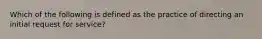 Which of the following is defined as the practice of directing an initial request for service?