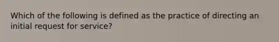 Which of the following is defined as the practice of directing an initial request for service?