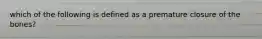 which of the following is defined as a premature closure of the bones?