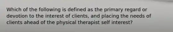 Which of the following is defined as the primary regard or devotion to the interest of clients, and placing the needs of clients ahead of the physical therapist self interest?