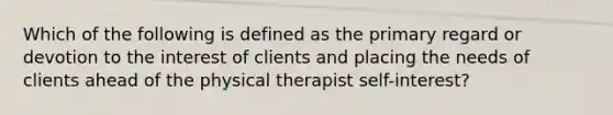 Which of the following is defined as the primary regard or devotion to the interest of clients and placing the needs of clients ahead of the physical therapist self-interest?