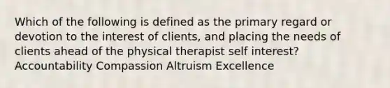 Which of the following is defined as the primary regard or devotion to the interest of clients, and placing the needs of clients ahead of the physical therapist self interest? Accountability Compassion Altruism Excellence