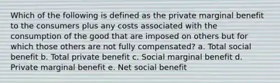 Which of the following is defined as the private marginal benefit to the consumers plus any costs associated with the consumption of the good that are imposed on others but for which those others are not fully compensated? a. Total social benefit b. Total private benefit c. Social marginal benefit d. Private marginal benefit e. Net social benefit