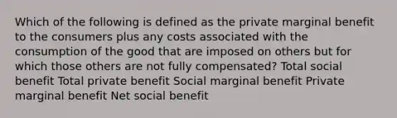 Which of the following is defined as the private marginal benefit to the consumers plus any costs associated with the consumption of the good that are imposed on others but for which those others are not fully compensated? Total social benefit Total private benefit Social marginal benefit Private marginal benefit Net social benefit