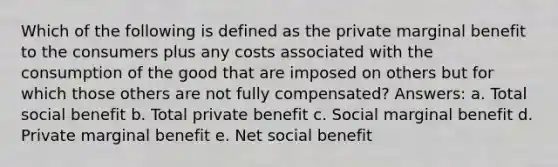 Which of the following is defined as the private marginal benefit to the consumers plus any costs associated with the consumption of the good that are imposed on others but for which those others are not fully compensated? Answers: a. Total social benefit b. Total private benefit c. Social marginal benefit d. Private marginal benefit e. Net social benefit