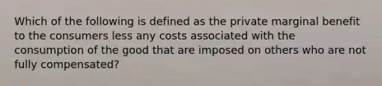 Which of the following is defined as the private marginal benefit to the consumers less any costs associated with the consumption of the good that are imposed on others who are not fully compensated?