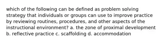 which of the following can be defined as problem solving strategy that individuals or groups can use to improve practice by reviewing routines, procedures, and other aspects of the instructional environment? a. the zone of proximal development b. reflective practice c. scaffolding d. accommodation