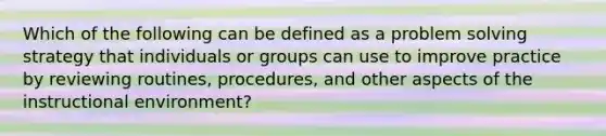 Which of the following can be defined as a problem solving strategy that individuals or groups can use to improve practice by reviewing routines, procedures, and other aspects of the instructional environment?