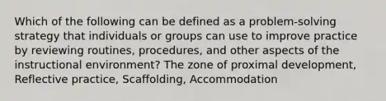 Which of the following can be defined as a problem-solving strategy that individuals or groups can use to improve practice by reviewing routines, procedures, and other aspects of the instructional environment? The zone of proximal development, Reflective practice, Scaffolding, Accommodation