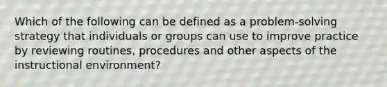 Which of the following can be defined as a problem-solving strategy that individuals or groups can use to improve practice by reviewing routines, procedures and other aspects of the instructional environment?