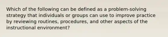 Which of the following can be defined as a problem-solving strategy that individuals or groups can use to improve practice by reviewing routines, procedures, and other aspects of the instructional environment?