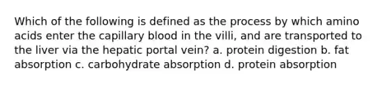 Which of the following is defined as the process by which amino acids enter the capillary blood in the villi, and are transported to the liver via the hepatic portal vein? a. protein digestion b. fat absorption c. carbohydrate absorption d. protein absorption