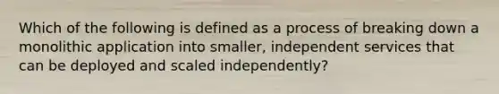 Which of the following is defined as a process of breaking down a monolithic application into smaller, independent services that can be deployed and scaled independently?