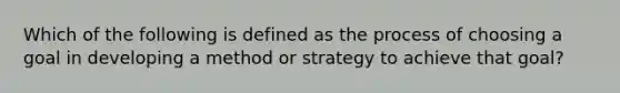 Which of the following is defined as the process of choosing a goal in developing a method or strategy to achieve that goal?