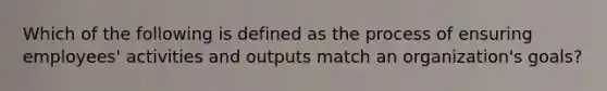 Which of the following is defined as the process of ensuring employees' activities and outputs match an organization's goals?