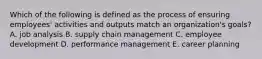 Which of the following is defined as the process of ensuring employees' activities and outputs match an organization's goals? A. job analysis B. supply chain management C. employee development D. performance management E. career planning