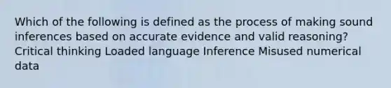 Which of the following is defined as the process of making sound inferences based on accurate evidence and valid reasoning? Critical thinking Loaded language Inference Misused numerical data