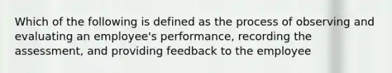 Which of the following is defined as the process of observing and evaluating an employee's performance, recording the assessment, and providing feedback to the employee