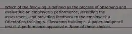 Which of the following is defined as the process of observing and evaluating an employee's performance, recording the assessment, and providing feedback to the employee? a. Orientation training b. Classroom training c. A paper-and-pencil test d. A performance appraisal e. None of these choices