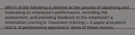 Which of the following is defined as the process of observing and evaluating an employee's performance, recording the assessment, and providing feedback to the employee? a. Orientation training b. Classroom training c. A paper-and-pencil test d. A performance appraisal e. None of these choices