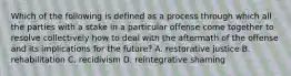 Which of the following is defined as a process through which all the parties with a stake in a particular offense come together to resolve collectively how to deal with the aftermath of the offense and its implications for the future? A. restorative justice B. rehabilitation C. recidivism D. reintegrative shaming