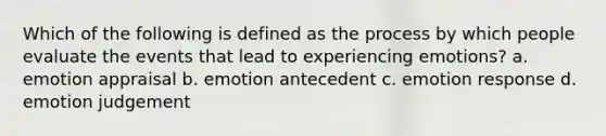 Which of the following is defined as the process by which people evaluate the events that lead to experiencing emotions? a. emotion appraisal b. emotion antecedent c. emotion response d. emotion judgement