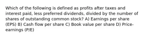 Which of the following is defined as profits after taxes and interest paid, less preferred dividends, divided by the number of shares of outstanding common stock? A) Earnings per share (EPS) B) Cash flow per share C) Book value per share D) Price-earnings (P/E)