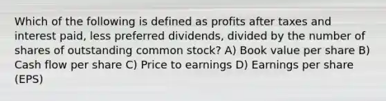 Which of the following is defined as profits after taxes and interest paid, less preferred dividends, divided by the number of shares of outstanding common stock? A) Book value per share B) Cash flow per share C) Price to earnings D) Earnings per share (EPS)