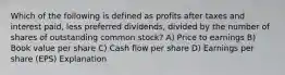 Which of the following is defined as profits after taxes and interest paid, less preferred dividends, divided by the number of shares of outstanding common stock? A) Price to earnings B) Book value per share C) Cash flow per share D) Earnings per share (EPS) Explanation