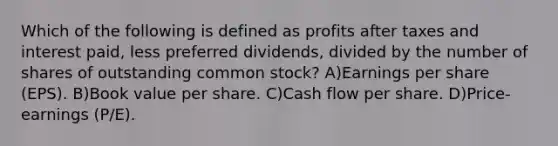 Which of the following is defined as profits after taxes and interest paid, less preferred dividends, divided by the number of shares of outstanding common stock? A)Earnings per share (EPS). B)Book value per share. C)Cash flow per share. D)Price-earnings (P/E).