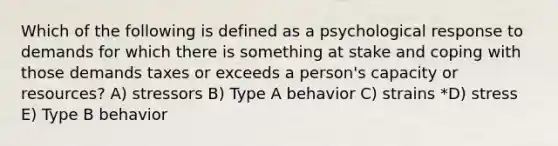 Which of the following is defined as a psychological response to demands for which there is something at stake and coping with those demands taxes or exceeds a person's capacity or resources? A) stressors B) Type A behavior C) strains *D) stress E) Type B behavior