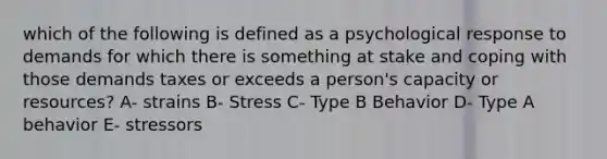 which of the following is defined as a psychological response to demands for which there is something at stake and coping with those demands taxes or exceeds a person's capacity or resources? A- strains B- Stress C- Type B Behavior D- Type A behavior E- stressors