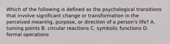 Which of the following is defined as the psychological transitions that involve significant change or transformation in the perceived meaning, purpose, or direction of a person's life? A. turning points B. circular reactions C. symbolic functions D. formal operations