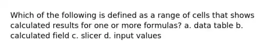 Which of the following is defined as a range of cells that shows calculated results for one or more formulas? a. data table b. calculated field c. slicer d. input values