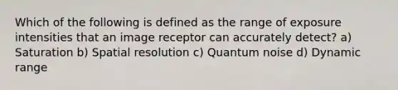 Which of the following is defined as the range of exposure intensities that an image receptor can accurately detect? a) Saturation b) Spatial resolution c) Quantum noise d) Dynamic range