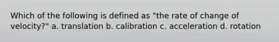 Which of the following is defined as "the rate of change of velocity?" a. translation b. calibration c. acceleration d. rotation