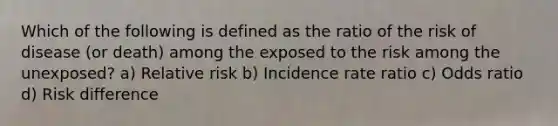 Which of the following is defined as the ratio of the risk of disease (or death) among the exposed to the risk among the unexposed? a) Relative risk b) Incidence rate ratio c) Odds ratio d) Risk difference