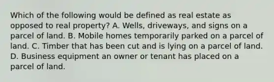 Which of the following would be defined as real estate as opposed to real property? A. Wells, driveways, and signs on a parcel of land. B. Mobile homes temporarily parked on a parcel of land. C. Timber that has been cut and is lying on a parcel of land. D. Business equipment an owner or tenant has placed on a parcel of land.