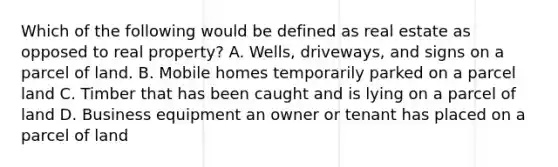 Which of the following would be defined as real estate as opposed to real property? A. Wells, driveways, and signs on a parcel of land. B. Mobile homes temporarily parked on a parcel land C. Timber that has been caught and is lying on a parcel of land D. Business equipment an owner or tenant has placed on a parcel of land