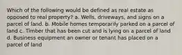 Which of the following would be defined as real estate as opposed to real property? a. Wells, driveways, and signs on a parcel of land. b. Mobile homes temporarily parked on a parcel of land c. Timber that has been cut and is lying on a parcel of land d. Business equipment an owner or tenant has placed on a parcel of land