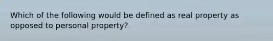 Which of the following would be defined as real property as opposed to personal property?