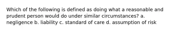 Which of the following is defined as doing what a reasonable and prudent person would do under similar circumstances? a. negligence b. liability c. standard of care d. assumption of risk