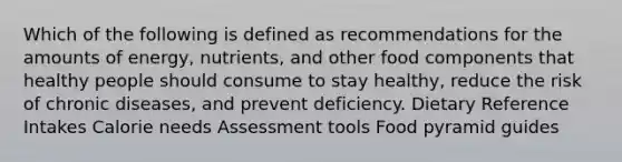 Which of the following is defined as recommendations for the amounts of energy, nutrients, and other food components that healthy people should consume to stay healthy, reduce the risk of chronic diseases, and prevent deficiency. Dietary Reference Intakes Calorie needs Assessment tools Food pyramid guides