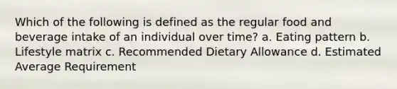 Which of the following is defined as the regular food and beverage intake of an individual over time? a. Eating pattern b. Lifestyle matrix c. Recommended Dietary Allowance d. Estimated Average Requirement