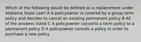 Which of the following would be defined as a replacement under Alabama State Law? A A policyowner is covered by a group term policy and decides to cancel an existing permanent policy B All of the answers listed C A policyowner converts a term policy to a permanent policy D A policyowner cancels a policy in order to purchase a new policy