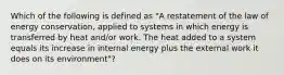 Which of the following is defined as "A restatement of the law of energy conservation, applied to systems in which energy is transferred by heat and/or work. The heat added to a system equals its increase in internal energy plus the external work it does on its environment"?