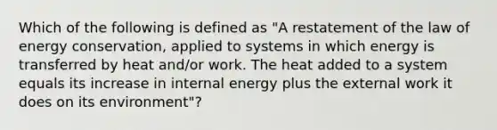 Which of the following is defined as "A restatement of the law of energy conservation, applied to systems in which energy is transferred by heat and/or work. The heat added to a system equals its increase in internal energy plus the external work it does on its environment"?