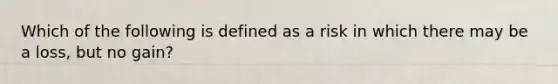 Which of the following is defined as a risk in which there may be a loss, but no gain?