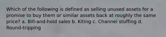 Which of the following is defined as selling unused assets for a promise to buy them or similar assets back at roughly the same price? a. Bill-and-hold sales b. Kiting c. Channel stuffing d. Round-tripping