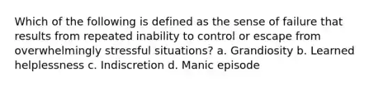 Which of the following is defined as the sense of failure that results from repeated inability to control or escape from overwhelmingly stressful situations? a. Grandiosity b. Learned helplessness c. Indiscretion d. Manic episode